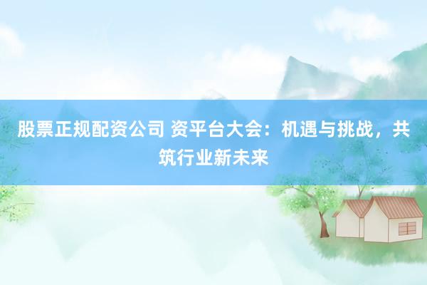 股票正规配资公司 资平台大会：机遇与挑战，共筑行业新未来