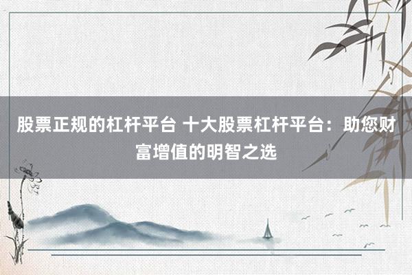 股票正规的杠杆平台 十大股票杠杆平台：助您财富增值的明智之选