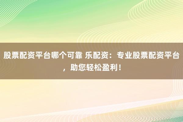 股票配资平台哪个可靠 乐配资：专业股票配资平台，助您轻松盈利！