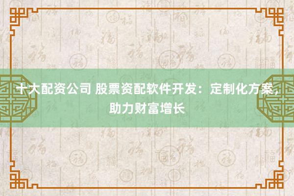 十大配资公司 股票资配软件开发:定制化方案,助力财富增长