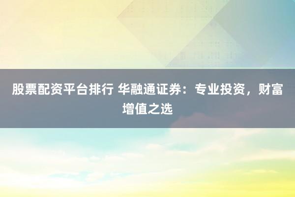 股票配资平台排行 华融通证券：专业投资，财富增值之选