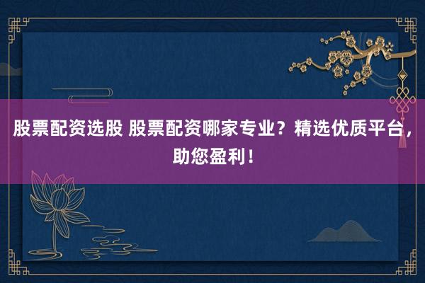 股票配资选股 股票配资哪家专业？精选优质平台，助您盈利！