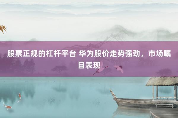 股票正规的杠杆平台 华为股价走势强劲，市场瞩目表现