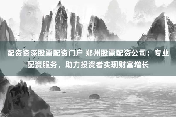 配资资深股票配资门户 郑州股票配资公司：专业配资服务，助力投资者实现财富增长