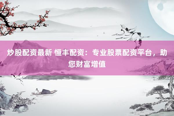 炒股配资最新 恒丰配资：专业股票配资平台，助您财富增值