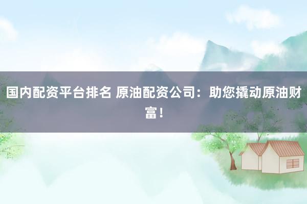 国内配资平台排名 原油配资公司：助您撬动原油财富！