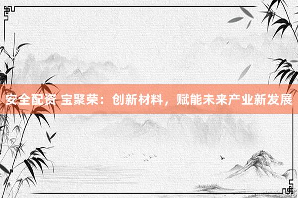安全配资 宝聚荣：创新材料，赋能未来产业新发展