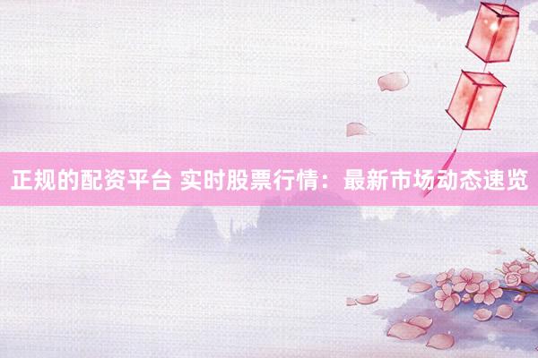 正规的配资平台 实时股票行情：最新市场动态速览